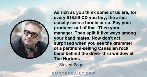 As rich as you think some of us are, for every $18.99 CD you buy, the artist usually sees a toonie or so. Pay your producer out of that. Then your manager. Then split it five ways among your band mates. Now don't act