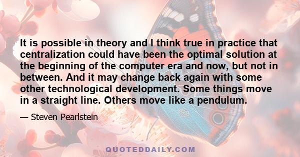 It is possible in theory and I think true in practice that centralization could have been the optimal solution at the beginning of the computer era and now, but not in between. And it may change back again with some