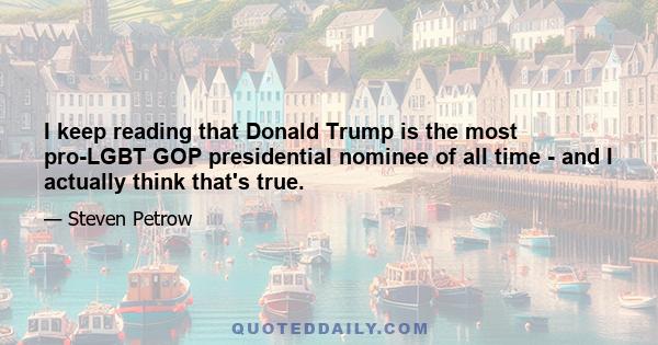 I keep reading that Donald Trump is the most pro-LGBT GOP presidential nominee of all time - and I actually think that's true.