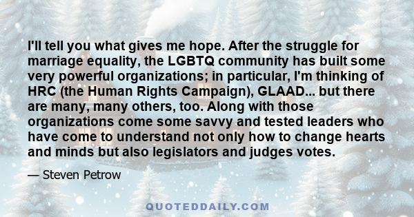 I'll tell you what gives me hope. After the struggle for marriage equality, the LGBTQ community has built some very powerful organizations; in particular, I'm thinking of HRC (the Human Rights Campaign), GLAAD... but