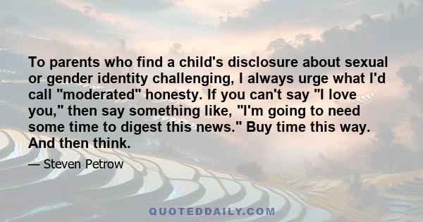 To parents who find a child's disclosure about sexual or gender identity challenging, I always urge what I'd call moderated honesty. If you can't say I love you, then say something like, I'm going to need some time to