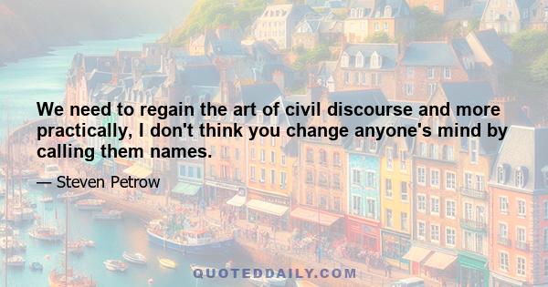 We need to regain the art of civil discourse and more practically, I don't think you change anyone's mind by calling them names.