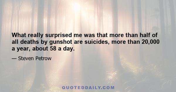 What really surprised me was that more than half of all deaths by gunshot are suicides, more than 20,000 a year, about 58 a day.