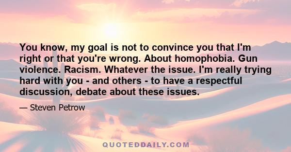 You know, my goal is not to convince you that I'm right or that you're wrong. About homophobia. Gun violence. Racism. Whatever the issue. I'm really trying hard with you - and others - to have a respectful discussion,