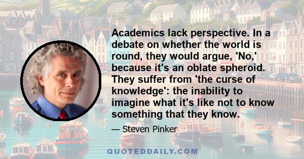 Academics lack perspective. In a debate on whether the world is round, they would argue, 'No,' because it's an oblate spheroid. They suffer from 'the curse of knowledge': the inability to imagine what it's like not to