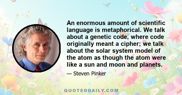 An enormous amount of scientific language is metaphorical. We talk about a genetic code, where code originally meant a cipher; we talk about the solar system model of the atom as though the atom were like a sun and moon 