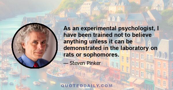 As an experimental psychologist, I have been trained not to believe anything unless it can be demonstrated in the laboratory on rats or sophomores.