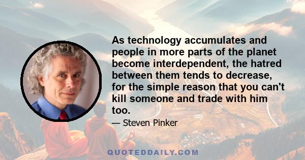 As technology accumulates and people in more parts of the planet become interdependent, the hatred between them tends to decrease, for the simple reason that you can't kill someone and trade with him too.