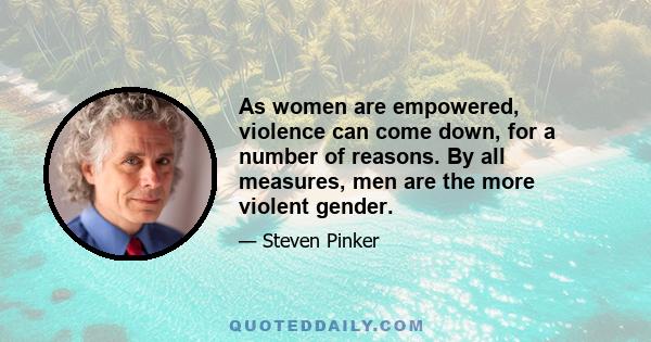 As women are empowered, violence can come down, for a number of reasons. By all measures, men are the more violent gender.