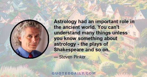 Astrology had an important role in the ancient world. You can't understand many things unless you know something about astrology - the plays of Shakespeare and so on.