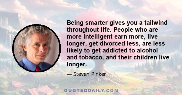 Being smarter gives you a tailwind throughout life. People who are more intelligent earn more, live longer, get divorced less, are less likely to get addicted to alcohol and tobacco, and their children live longer.