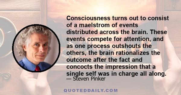 Consciousness turns out to consist of a maelstrom of events distributed across the brain. These events compete for attention, and as one process outshouts the others, the brain rationalizes the outcome after the fact