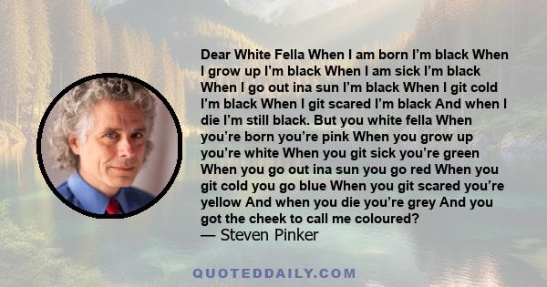 Dear White Fella When I am born I’m black When I grow up I’m black When I am sick I’m black When I go out ina sun I’m black When I git cold I’m black When I git scared I’m black And when I die I’m still black. But you