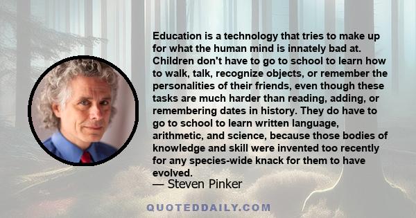 Education is a technology that tries to make up for what the human mind is innately bad at. Children don't have to go to school to learn how to walk, talk, recognize objects, or remember the personalities of their