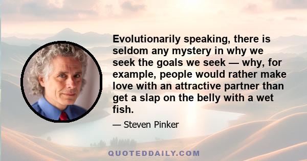 Evolutionarily speaking, there is seldom any mystery in why we seek the goals we seek — why, for example, people would rather make love with an attractive partner than get a slap on the belly with a wet fish.