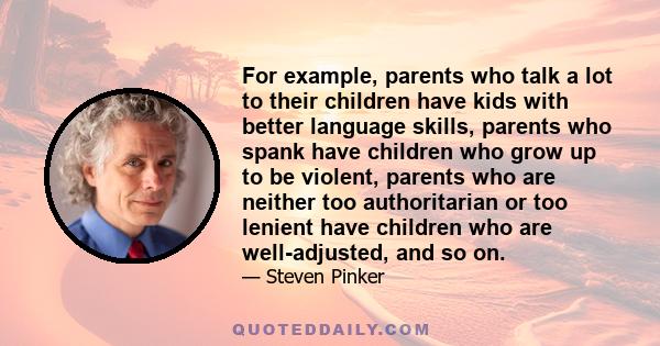 For example, parents who talk a lot to their children have kids with better language skills, parents who spank have children who grow up to be violent, parents who are neither too authoritarian or too lenient have