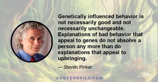 Genetically influenced behavior is not necessarily good and not necessarily unchangeable. Explanations of bad behavior that appeal to genes do not absolve a person any more than do explanations that appeal to upbringing.