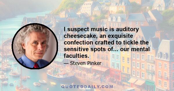 I suspect music is auditory cheesecake, an exquisite confection crafted to tickle the sensitive spots of... our mental faculties.