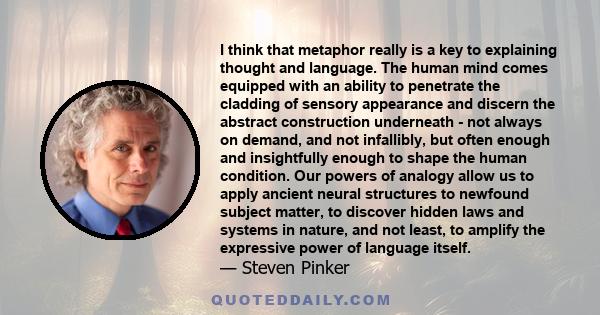 I think that metaphor really is a key to explaining thought and language. The human mind comes equipped with an ability to penetrate the cladding of sensory appearance and discern the abstract construction underneath -