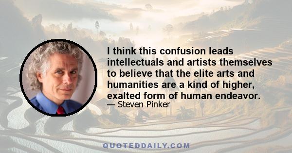 I think this confusion leads intellectuals and artists themselves to believe that the elite arts and humanities are a kind of higher, exalted form of human endeavor.