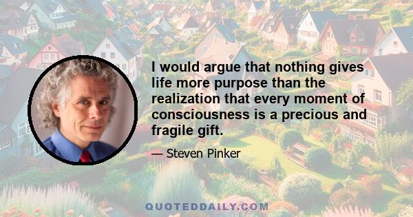 I would argue that nothing gives life more purpose than the realization that every moment of consciousness is a precious and fragile gift.