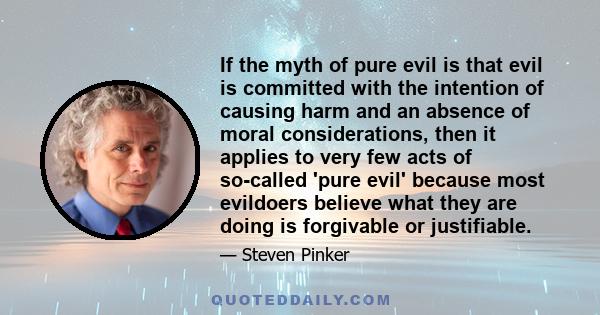 If the myth of pure evil is that evil is committed with the intention of causing harm and an absence of moral considerations, then it applies to very few acts of so-called 'pure evil' because most evildoers believe what 