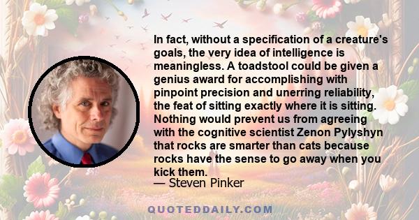 In fact, without a specification of a creature's goals, the very idea of intelligence is meaningless. A toadstool could be given a genius award for accomplishing with pinpoint precision and unerring reliability, the