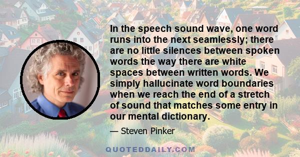 In the speech sound wave, one word runs into the next seamlessly; there are no little silences between spoken words the way there are white spaces between written words. We simply hallucinate word boundaries when we