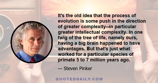 It's the old idea that the process of evolution is some push in the direction of greater complexity--in particular greater intellectual complexity. In one twig of the tree of life, namely ours, having a big brain