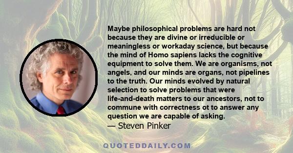 Maybe philosophical problems are hard not because they are divine or irreducible or meaningless or workaday science, but because the mind of Homo sapiens lacks the cognitive equipment to solve them. We are organisms,