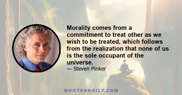 Morality comes from a commitment to treat other as we wish to be treated, which follows from the realization that none of us is the sole occupant of the universe.