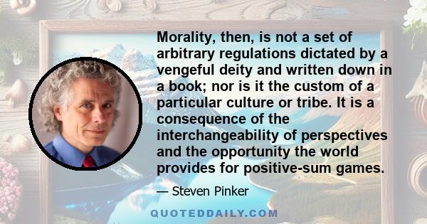 Morality, then, is not a set of arbitrary regulations dictated by a vengeful deity and written down in a book; nor is it the custom of a particular culture or tribe. It is a consequence of the interchangeability of