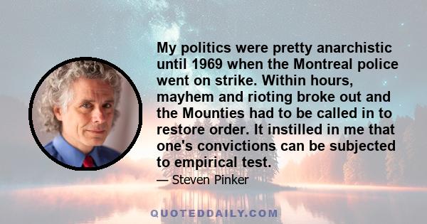 My politics were pretty anarchistic until 1969 when the Montreal police went on strike. Within hours, mayhem and rioting broke out and the Mounties had to be called in to restore order. It instilled in me that one's