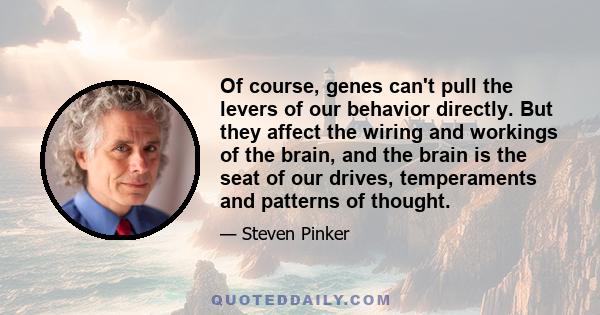 Of course genes can’t pull the levers of our behavior directly. But they affect the wiring and workings of the brain, and the brain is the seat of our drives, temperaments and patterns of thought. Each of us is dealt a