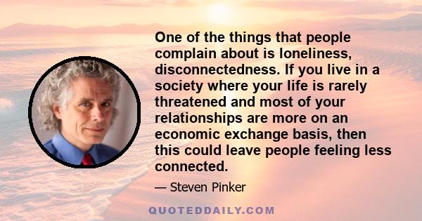 One of the things that people complain about is loneliness, disconnectedness. If you live in a society where your life is rarely threatened and most of your relationships are more on an economic exchange basis, then