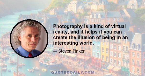 Photography is a kind of virtual reality, and it helps if you can create the illusion of being in an interesting world.