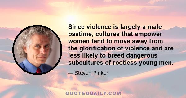 Since violence is largely a male pastime, cultures that empower women tend to move away from the glorification of violence and are less likely to breed dangerous subcultures of rootless young men.