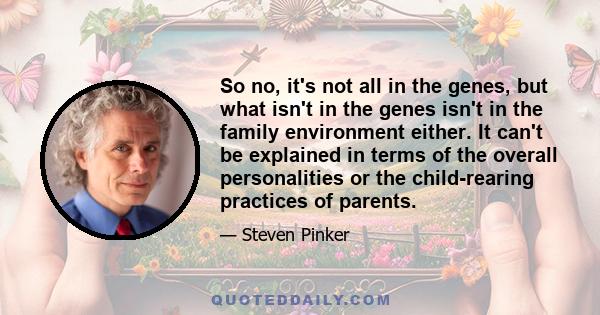 So no, it's not all in the genes, but what isn't in the genes isn't in the family environment either. It can't be explained in terms of the overall personalities or the child-rearing practices of parents.