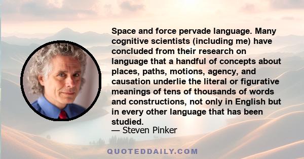 Space and force pervade language. Many cognitive scientists (including me) have concluded from their research on language that a handful of concepts about places, paths, motions, agency, and causation underlie the