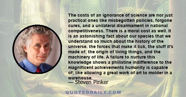 The costs of an ignorance of science are nor just practical ones like misbegotten policies, forgone cures, and a unilateral disarmament in national competitiveness. There is a moral cost as well. It is an astonishing