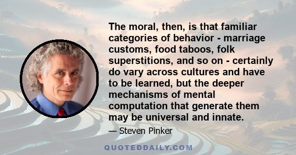 The moral, then, is that familiar categories of behavior - marriage customs, food taboos, folk superstitions, and so on - certainly do vary across cultures and have to be learned, but the deeper mechanisms of mental