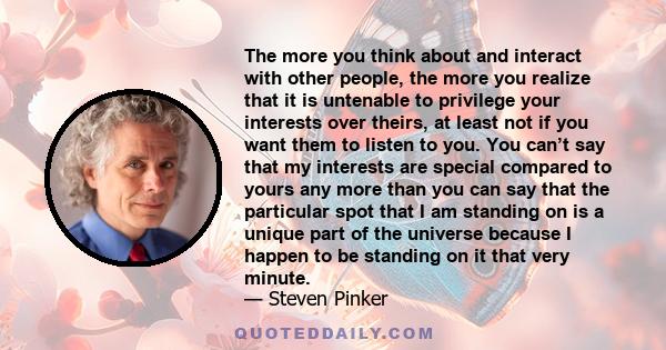 The more you think about and interact with other people, the more you realize that it is untenable to privilege your interests over theirs.