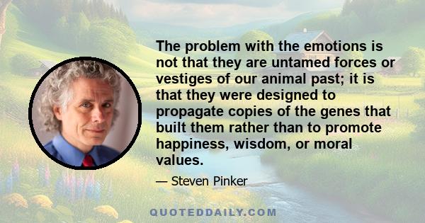 The problem with the emotions is not that they are untamed forces or vestiges of our animal past; it is that they were designed to propagate copies of the genes that built them rather than to promote happiness, wisdom,