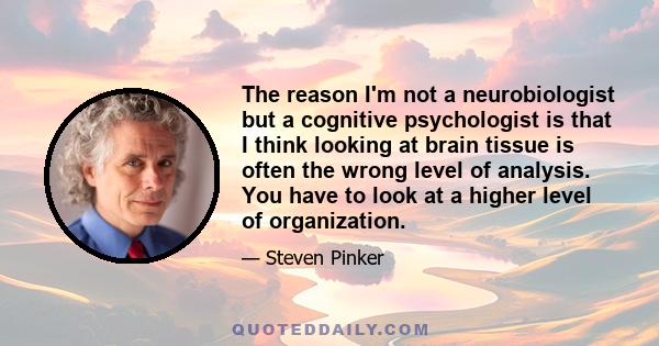 The reason I'm not a neurobiologist but a cognitive psychologist is that I think looking at brain tissue is often the wrong level of analysis. You have to look at a higher level of organization.