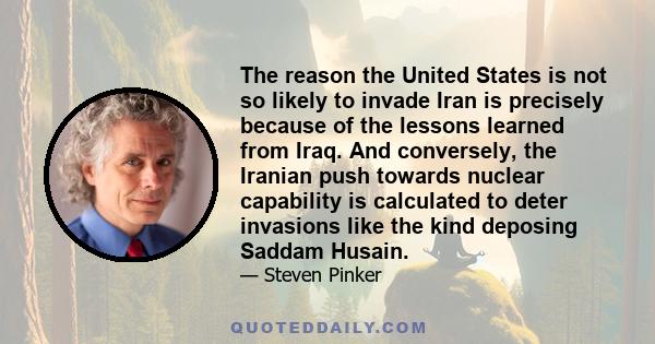 The reason the United States is not so likely to invade Iran is precisely because of the lessons learned from Iraq. And conversely, the Iranian push towards nuclear capability is calculated to deter invasions like the