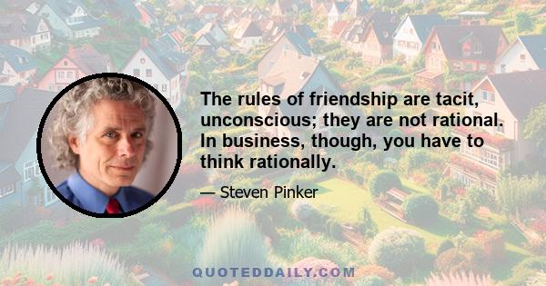 The rules of friendship are tacit, unconscious; they are not rational. In business, though, you have to think rationally.