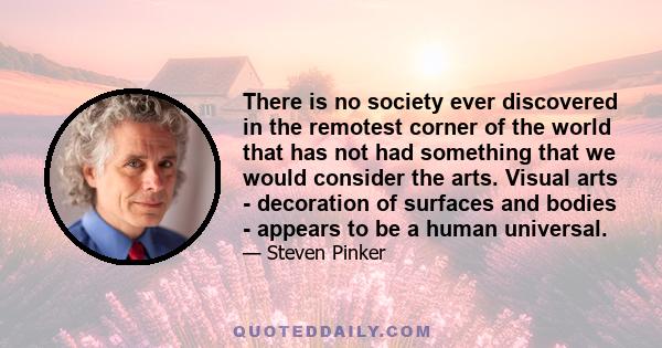 There is no society ever discovered in the remotest corner of the world that has not had something that we would consider the arts. Visual arts - decoration of surfaces and bodies - appears to be a human universal.