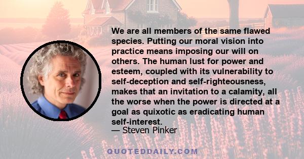 We are all members of the same flawed species. Putting our moral vision into practice means imposing our will on others. The human lust for power and esteem, coupled with its vulnerability to self-deception and