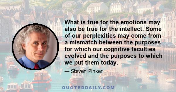 What is true for the emotions may also be true for the intellect. Some of our perplexities may come from a mismatch between the purposes for which our cognitive faculties evolved and the purposes to which we put them