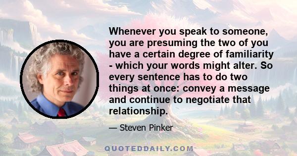 Whenever you speak to someone, you are presuming the two of you have a certain degree of familiarity - which your words might alter. So every sentence has to do two things at once: convey a message and continue to